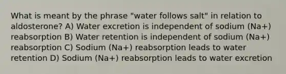 What is meant by the phrase "water follows salt" in relation to aldosterone? A) Water excretion is independent of sodium (Na+) reabsorption B) Water retention is independent of sodium (Na+) reabsorption C) Sodium (Na+) reabsorption leads to water retention D) Sodium (Na+) reabsorption leads to water excretion