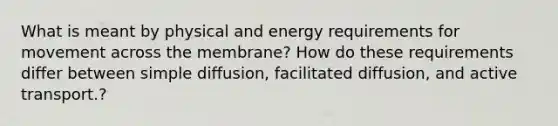 What is meant by physical and energy requirements for movement across the membrane? How do these requirements differ between simple diffusion, facilitated diffusion, and active transport.?