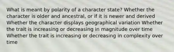 What is meant by polarity of a character state? Whether the character is older and ancestral, or if it is newer and derived Whether the character displays geographical variation Whether the trait is increasing or decreasing in magnitude over time Whether the trait is increasing or decreasing in complexity over time