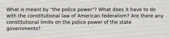 What is meant by "the police power"? What does it have to do with the constitutional law of American federalism? Are there any constitutional limits on the police power of the state governments?