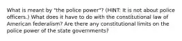 What is meant by "the police power"? (HINT: It is not about police officers.) What does it have to do with the constitutional law of American federalism? Are there any constitutional limits on the police power of the state governments?