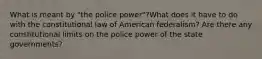 What is meant by "the police power"?What does it have to do with the constitutional law of American federalism? Are there any constitutional limits on the police power of the state governments?