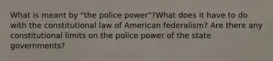 What is meant by "the police power"?What does it have to do with the constitutional law of American federalism? Are there any constitutional limits on the police power of the state governments?