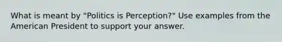 What is meant by "Politics is Perception?" Use examples from the American President to support your answer.