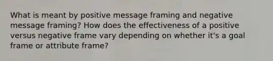 What is meant by positive message framing and negative message framing? How does the effectiveness of a positive versus negative frame vary depending on whether it's a goal frame or attribute frame?