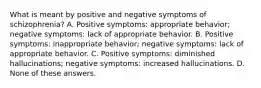 What is meant by positive and negative symptoms of schizophrenia? A. Positive symptoms: appropriate behavior; negative symptoms: lack of appropriate behavior. B. Positive symptoms: inappropriate behavior; negative symptoms: lack of appropriate behavior. C. Positive symptoms: diminished hallucinations; negative symptoms: increased hallucinations. D. None of these answers.