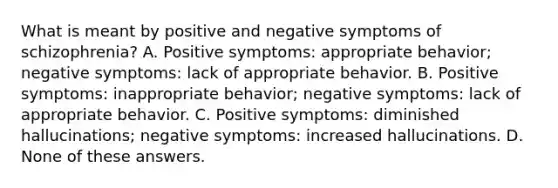 What is meant by positive and negative symptoms of schizophrenia? A. Positive symptoms: appropriate behavior; negative symptoms: lack of appropriate behavior. B. Positive symptoms: inappropriate behavior; negative symptoms: lack of appropriate behavior. C. Positive symptoms: diminished hallucinations; negative symptoms: increased hallucinations. D. None of these answers.