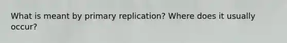 What is meant by primary replication? Where does it usually occur?