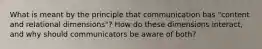 What is meant by the principle that communication has "content and relational dimensions"? How do these dimensions interact, and why should communicators be aware of both?