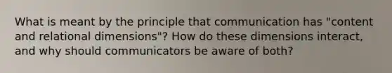 What is meant by the principle that communication has "content and relational dimensions"? How do these dimensions interact, and why should communicators be aware of both?