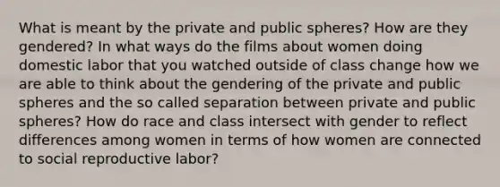 What is meant by the private and public spheres? How are they gendered? In what ways do the films about women doing domestic labor that you watched outside of class change how we are able to think about the gendering of the private and public spheres and the so called separation between private and public spheres? How do race and class intersect with gender to reflect differences among women in terms of how women are connected to social reproductive labor?