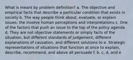 What is meant by problem definition? a. The objective and empirical facts that describe a particular condition that exists in society b. The way people think about, evaluate, or explain issues; the involve human perceptions and interpretations c. One of the factors that push an issue to the top of the policy agenda d. They are not objective statements or simply facts of the situation, but different standards of judgement, different explanations of causation, and different solutions to e. Strategic representations of situations that function at once to explain, describe, recommend, and above all persuade f. b, c, d, and e