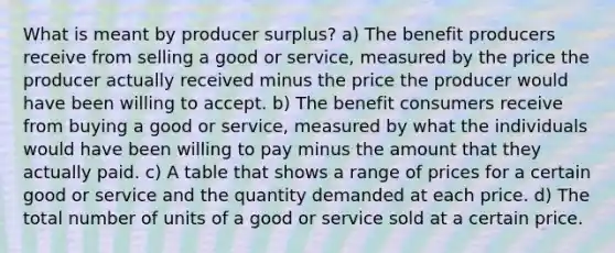 What is meant by producer surplus? a) The benefit producers receive from selling a good or service, measured by the price the producer actually received minus the price the producer would have been willing to accept. b) The benefit consumers receive from buying a good or service, measured by what the individuals would have been willing to pay minus the amount that they actually paid. c) A table that shows a range of prices for a certain good or service and the quantity demanded at each price. d) The total number of units of a good or service sold at a certain price.