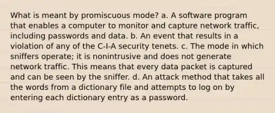 What is meant by promiscuous mode? a. A software program that enables a computer to monitor and capture network traffic, including passwords and data. b. An event that results in a violation of any of the C-I-A security tenets. c. The mode in which sniffers operate; it is nonintrusive and does not generate network traffic. This means that every data packet is captured and can be seen by the sniffer. d. An attack method that takes all the words from a dictionary file and attempts to log on by entering each dictionary entry as a password.