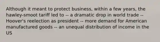 Although it meant to protect business, within a few years, the hawley-smoot tariff led to -- a dramatic drop in world trade -- Hoover's reelection as president -- more demand for American manufactured goods -- an unequal distribution of income in the US