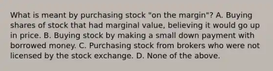 What is meant by purchasing stock "on the margin"? A. Buying shares of stock that had marginal value, believing it would go up in price. B. Buying stock by making a small down payment with borrowed money. C. Purchasing stock from brokers who were not licensed by the stock exchange. D. None of the above.