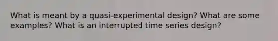 What is meant by a quasi-experimental design? What are some examples? What is an interrupted time series design?