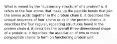 What is meant by the "quaternary structure" of a protein? a. it refers to the four atoms that make up the peptide bonds that join the amino acids together in the protein chain b. it describes the unique sequence of four amino acids in the protein chain c. it describes the four regular, repeating structures found in the protein chain d. it describes the overall three dimensional shape of a protein e. it describes the association of two or more polypeptide chains to form on functioning protein unit