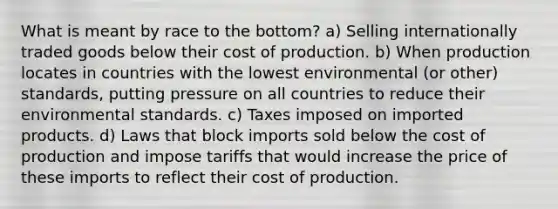 What is meant by race to the bottom? a) Selling internationally traded goods below their cost of production. b) When production locates in countries with the lowest environmental (or other) standards, putting pressure on all countries to reduce their environmental standards. c) Taxes imposed on imported products. d) Laws that block imports sold below the cost of production and impose tariffs that would increase the price of these imports to reflect their cost of production.