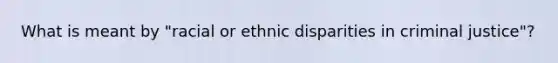 What is meant by "racial or ethnic disparities in criminal justice"?