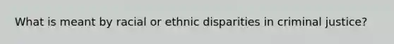 What is meant by racial or ethnic disparities in criminal justice?