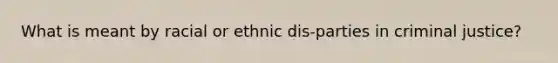 What is meant by racial or ethnic dis-parties in criminal justice?