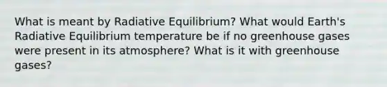 What is meant by Radiative Equilibrium? What would Earth's Radiative Equilibrium temperature be if no greenhouse gases were present in its atmosphere? What is it with greenhouse gases?