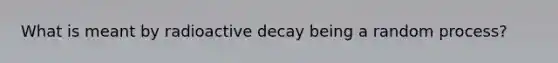 What is meant by radioactive decay being a random process?