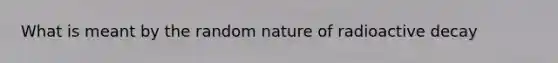 What is meant by the random nature of radioactive decay