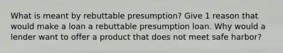 What is meant by rebuttable presumption? Give 1 reason that would make a loan a rebuttable presumption loan. Why would a lender want to offer a product that does not meet safe harbor?