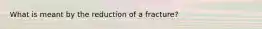 What is meant by the reduction of a fracture?