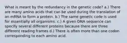 What is meant by the redundancy in the genetic code? a.) There are many amino acids that can be used during the translation of an mRNA to form a protein. b.) The same genetic code is used for essentially all organisms. c.) A given DNA sequence can specify several different proteins because there are three different reading frames d.) There is often more than one codon corresponding to each amino acid.