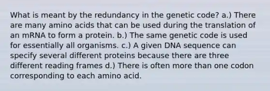 What is meant by the redundancy in the genetic code? a.) There are many <a href='https://www.questionai.com/knowledge/k9gb720LCl-amino-acids' class='anchor-knowledge'>amino acids</a> that can be used during the translation of an mRNA to form a protein. b.) The same genetic code is used for essentially all organisms. c.) A given DNA sequence can specify several different proteins because there are three different reading frames d.) There is often <a href='https://www.questionai.com/knowledge/keWHlEPx42-more-than' class='anchor-knowledge'>more than</a> one codon corresponding to each amino acid.