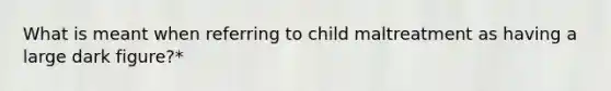 What is meant when referring to child maltreatment as having a large dark figure?*