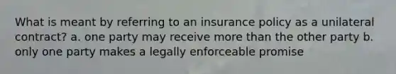 What is meant by referring to an insurance policy as a unilateral contract? a. one party may receive more than the other party b. only one party makes a legally enforceable promise