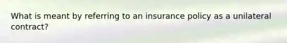 What is meant by referring to an insurance policy as a unilateral contract?