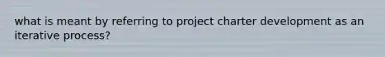 what is meant by referring to project charter development as an iterative process?