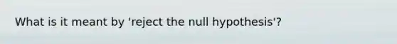 What is it meant by 'reject the null hypothesis'?