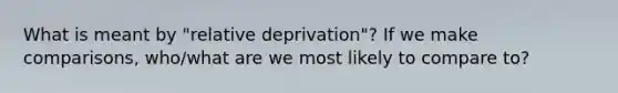 What is meant by "relative deprivation"? If we make comparisons, who/what are we most likely to compare to?