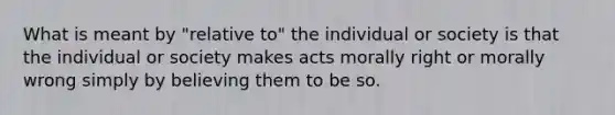 What is meant by "relative to" the individual or society is that the individual or society makes acts morally right or morally wrong simply by believing them to be so.