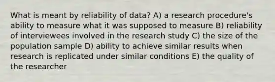 What is meant by reliability of data? A) a research procedure's ability to measure what it was supposed to measure B) reliability of interviewees involved in the research study C) the size of the population sample D) ability to achieve similar results when research is replicated under similar conditions E) the quality of the researcher