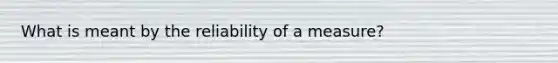 What is meant by the reliability of a measure?