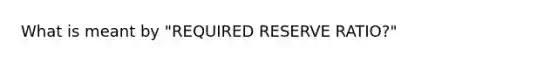 What is meant by "REQUIRED RESERVE RATIO?"