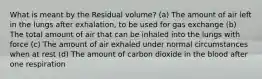 What is meant by the Residual volume? (a) The amount of air left in the lungs after exhalation, to be used for gas exchange (b) The total amount of air that can be inhaled into the lungs with force (c) The amount of air exhaled under normal circumstances when at rest (d) The amount of carbon dioxide in the blood after one respiration