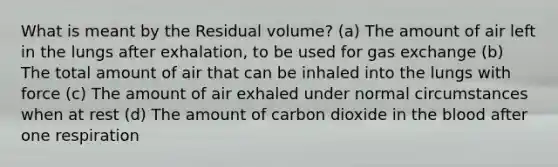 What is meant by the Residual volume? (a) The amount of air left in the lungs after exhalation, to be used for gas exchange (b) The total amount of air that can be inhaled into the lungs with force (c) The amount of air exhaled under normal circumstances when at rest (d) The amount of carbon dioxide in the blood after one respiration