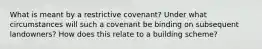 What is meant by a restrictive covenant? Under what circumstances will such a covenant be binding on subsequent landowners? How does this relate to a building scheme?