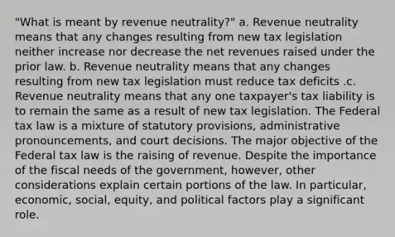 "What is meant by revenue neutrality?" a. Revenue neutrality means that any changes resulting from new tax legislation neither increase nor decrease the net revenues raised under the prior law. b. Revenue neutrality means that any changes resulting from new tax legislation must reduce tax deficits .c. Revenue neutrality means that any one taxpayer's tax liability is to remain the same as a result of new tax legislation. The Federal tax law is a mixture of statutory provisions, administrative pronouncements, and court decisions. The major objective of the Federal tax law is the raising of revenue. Despite the importance of the fiscal needs of the government, however, other considerations explain certain portions of the law. In particular, economic, social, equity, and political factors play a significant role.