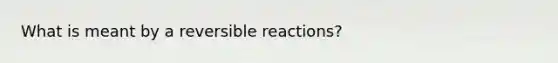 What is meant by a reversible reactions?