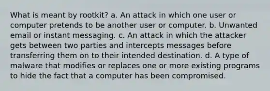 What is meant by rootkit? a. An attack in which one user or computer pretends to be another user or computer. b. Unwanted email or instant messaging. c. An attack in which the attacker gets between two parties and intercepts messages before transferring them on to their intended destination. d. A type of malware that modifies or replaces one or more existing programs to hide the fact that a computer has been compromised.