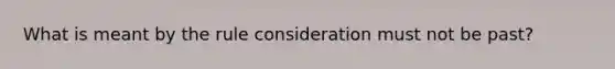 What is meant by the rule consideration must not be past?